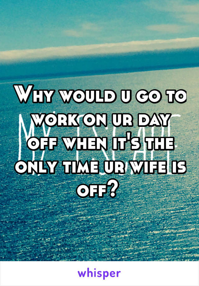 Why would u go to work on ur day off when it's the only time ur wife is off? 