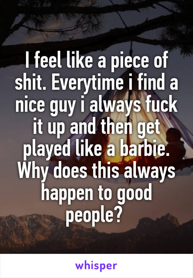 I feel like a piece of shit. Everytime i find a nice guy i always fuck it up and then get played like a barbie. Why does this always happen to good people? 