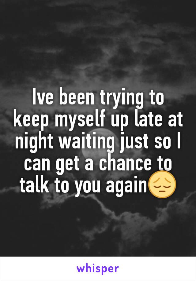 Ive been trying to keep myself up late at night waiting just so I can get a chance to talk to you again😔