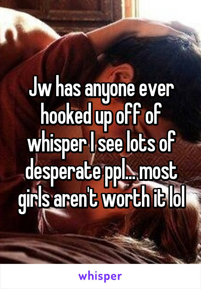 Jw has anyone ever hooked up off of whisper I see lots of desperate ppl... most girls aren't worth it lol