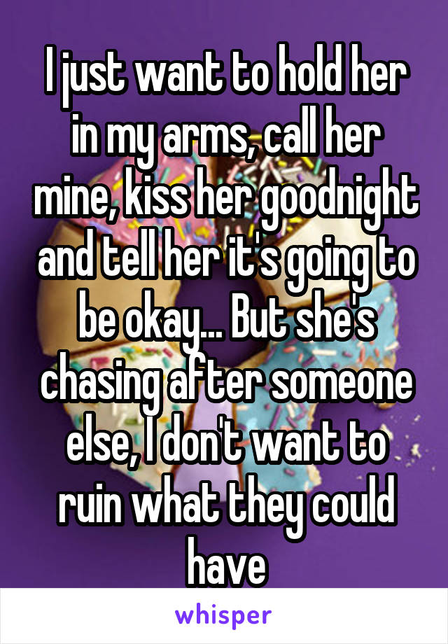 I just want to hold her in my arms, call her mine, kiss her goodnight and tell her it's going to be okay... But she's chasing after someone else, I don't want to ruin what they could have