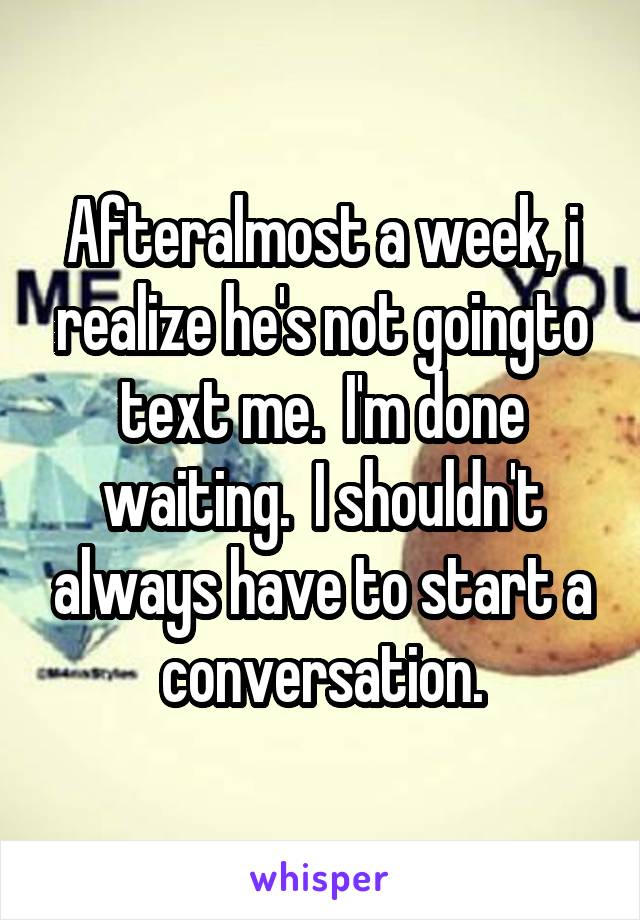 Afteralmost a week, i realize he's not goingto text me.  I'm done waiting.  I shouldn't always have to start a conversation.