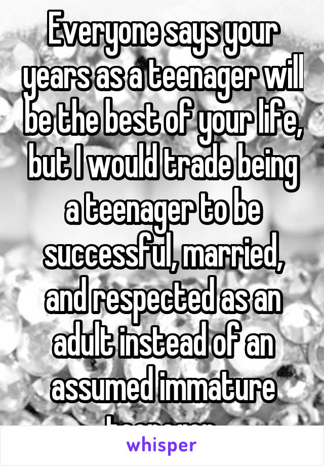 Everyone says your years as a teenager will be the best of your life, but I would trade being a teenager to be successful, married, and respected as an adult instead of an assumed immature teenager.