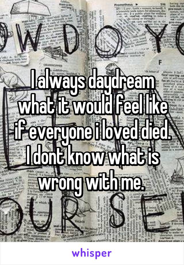 I always daydream what it would feel like if everyone i loved died. I dont know what is wrong with me. 