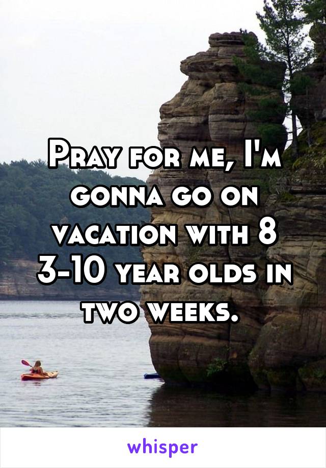 Pray for me, I'm gonna go on vacation with 8 3-10 year olds in two weeks. 