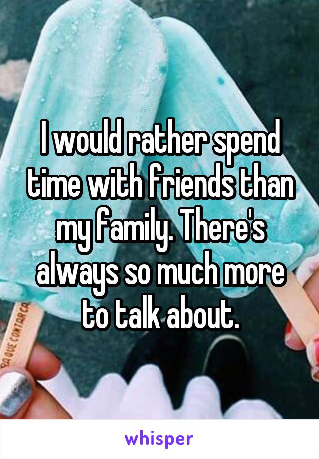 I would rather spend time with friends than my family. There's always so much more to talk about.