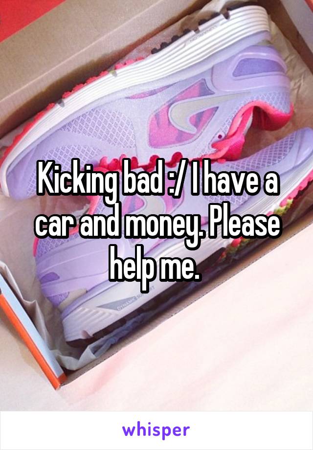 Kicking bad :/ I have a car and money. Please help me. 