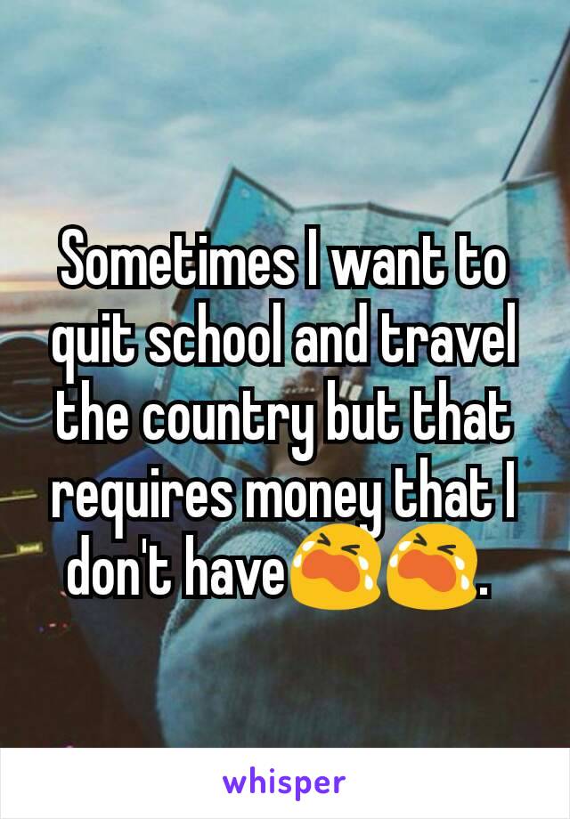 Sometimes I want to quit school and travel the country but that requires money that I don't have😭😭. 