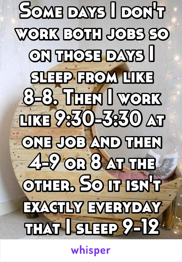 Some days I don't work both jobs so on those days I sleep from like 8-8. Then I work like 9:30-3:30 at one job and then 4-9 or 8 at the other. So it isn't exactly everyday that I sleep 9-12 hrs 