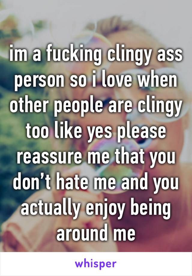 im a fucking clingy ass person so i love when other people are clingy too like yes please reassure me that you don’t hate me and you actually enjoy being around me