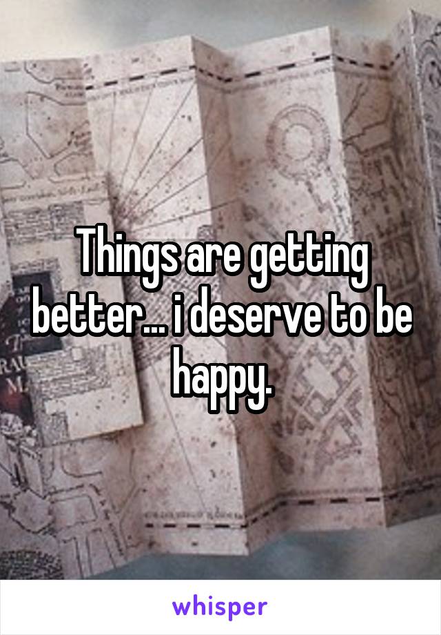 Things are getting better... i deserve to be happy.