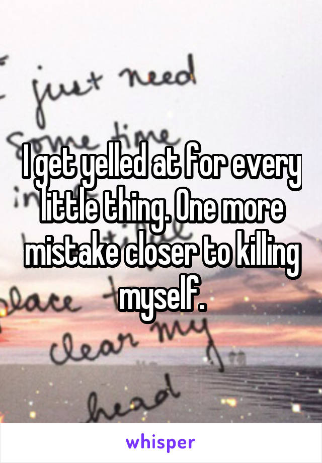 I get yelled at for every little thing. One more mistake closer to killing myself.