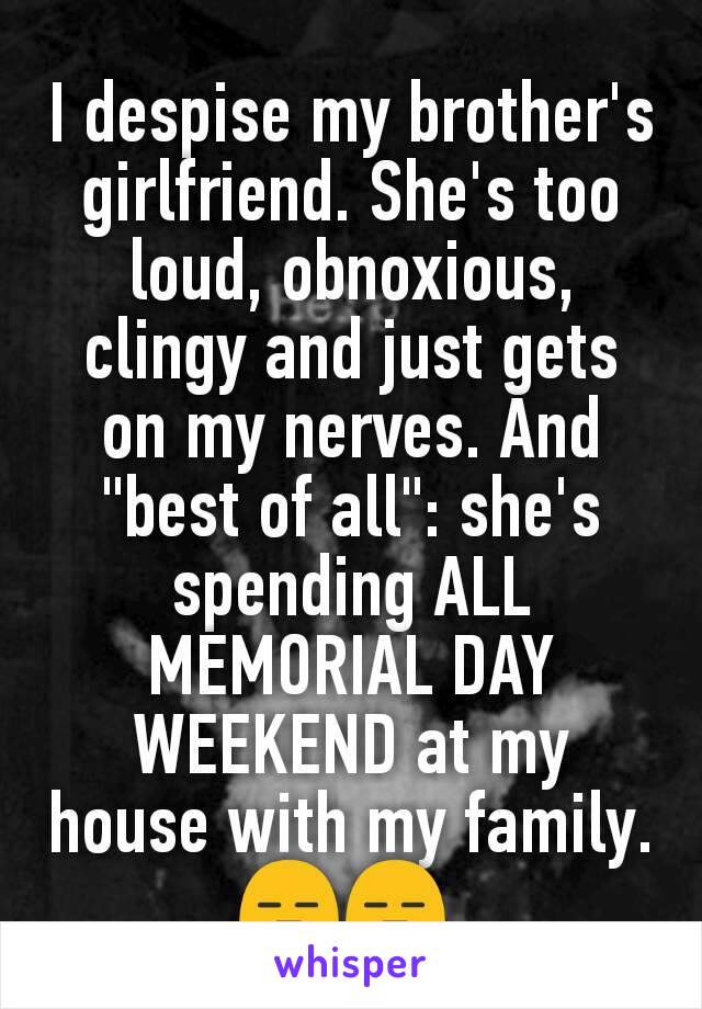 I despise my brother's girlfriend. She's too loud, obnoxious, clingy and just gets on my nerves. And "best of all": she's spending ALL MEMORIAL DAY WEEKEND at my house with my family. 😑😑 