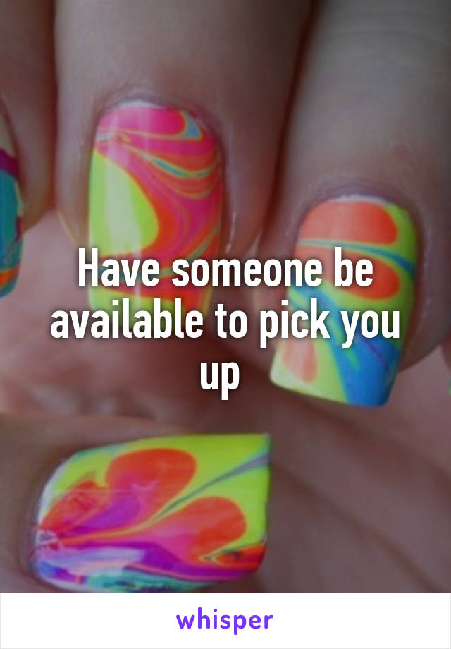 Have someone be available to pick you up 