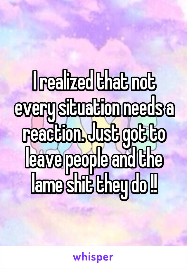 I realized that not every situation needs a reaction. Just got to leave people and the lame shit they do !!