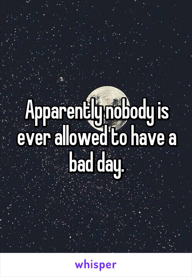 Apparently nobody is ever allowed to have a bad day.