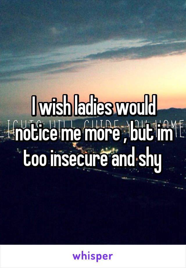 I wish ladies would notice me more , but im too insecure and shy 