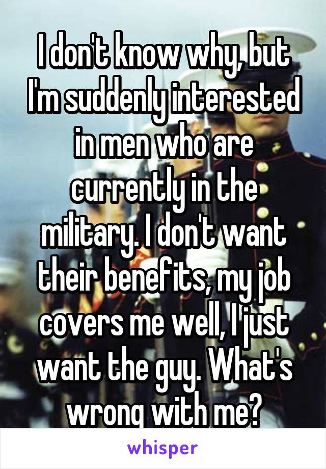 I don't know why, but I'm suddenly interested in men who are currently in the military. I don't want their benefits, my job covers me well, I just want the guy. What's wrong with me?