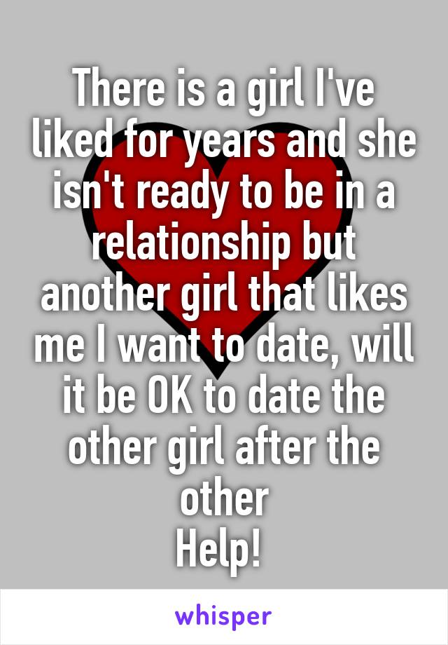 There is a girl I've liked for years and she isn't ready to be in a relationship but another girl that likes me I want to date, will it be OK to date the other girl after the other
Help! 