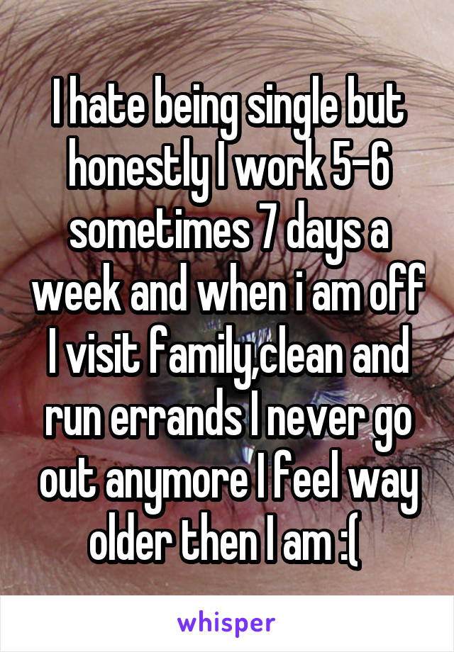 I hate being single but honestly I work 5-6 sometimes 7 days a week and when i am off I visit family,clean and run errands I never go out anymore I feel way older then I am :( 