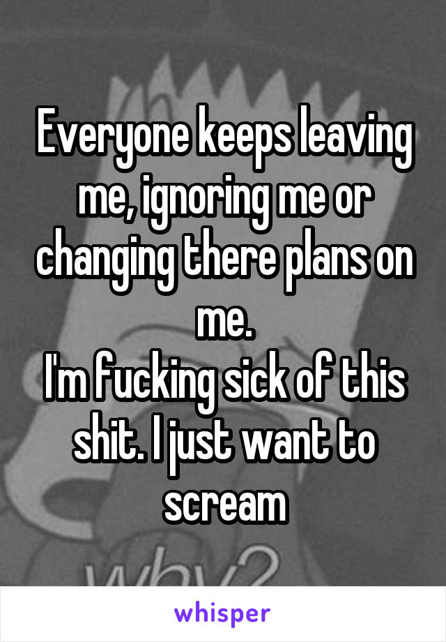 Everyone keeps leaving me, ignoring me or changing there plans on me.
I'm fucking sick of this shit. I just want to scream