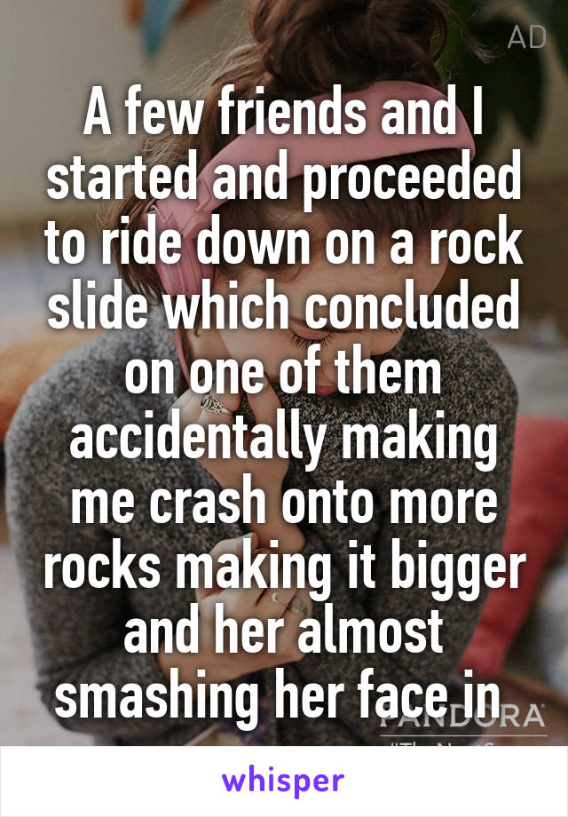 A few friends and I started and proceeded to ride down on a rock slide which concluded on one of them accidentally making me crash onto more rocks making it bigger and her almost smashing her face in 