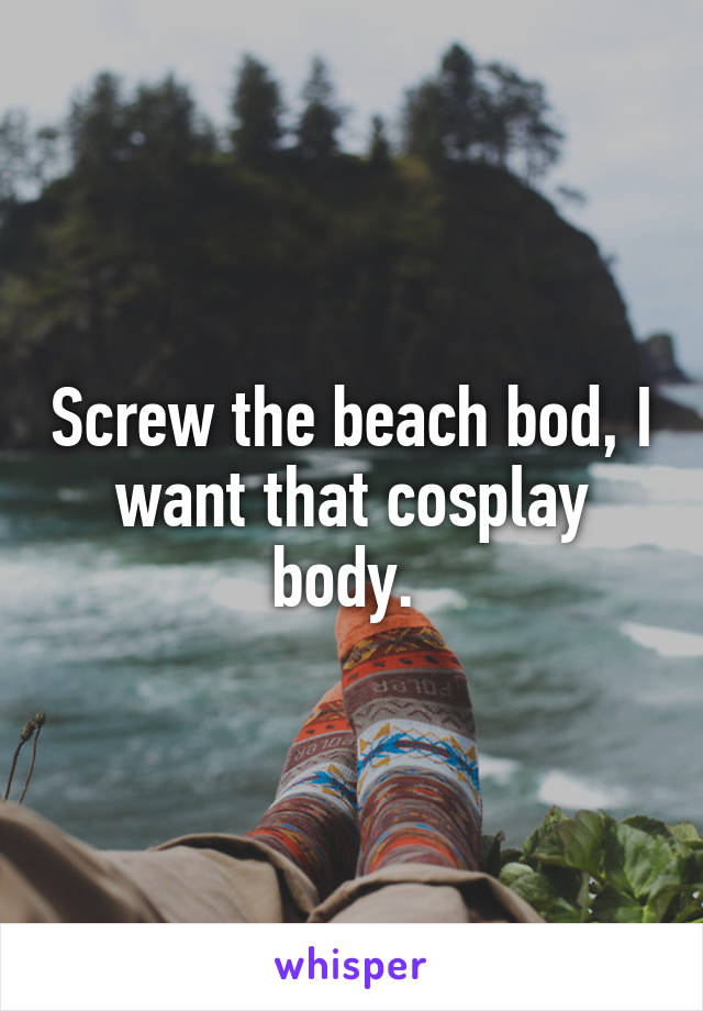 Screw the beach bod, I want that cosplay body. 