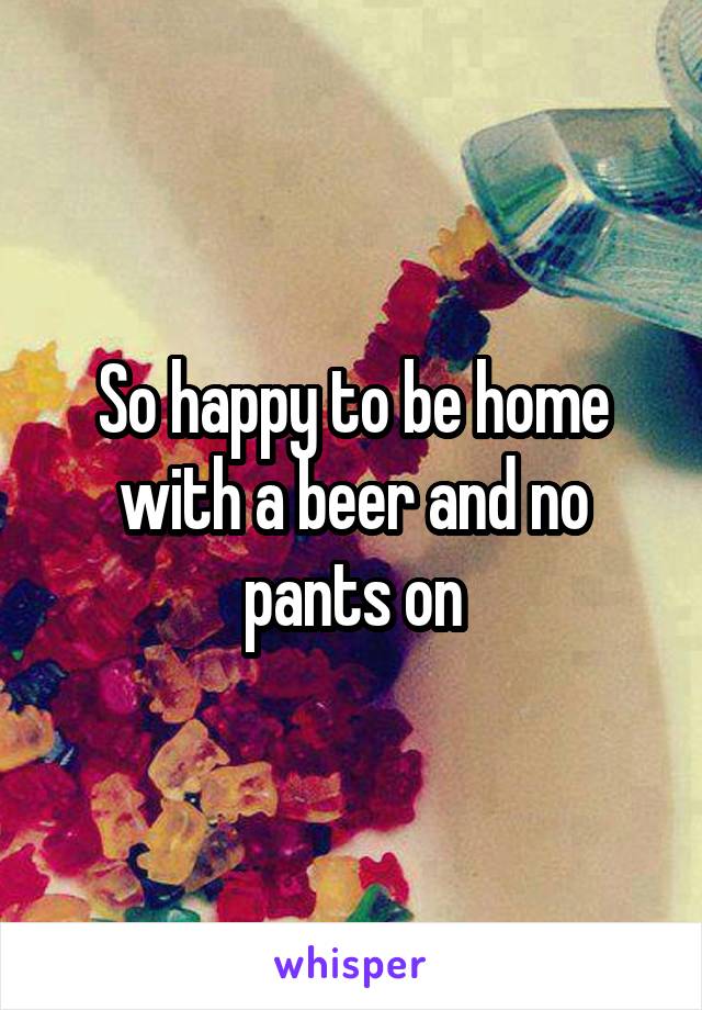 So happy to be home with a beer and no pants on