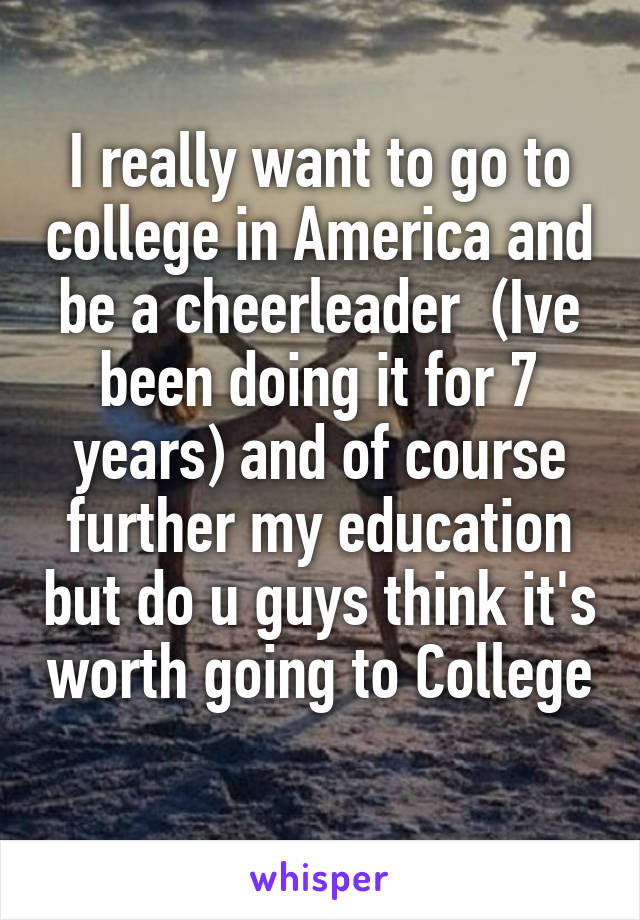 I really want to go to college in America and be a cheerleader  (Ive been doing it for 7 years) and of course further my education but do u guys think it's worth going to College 