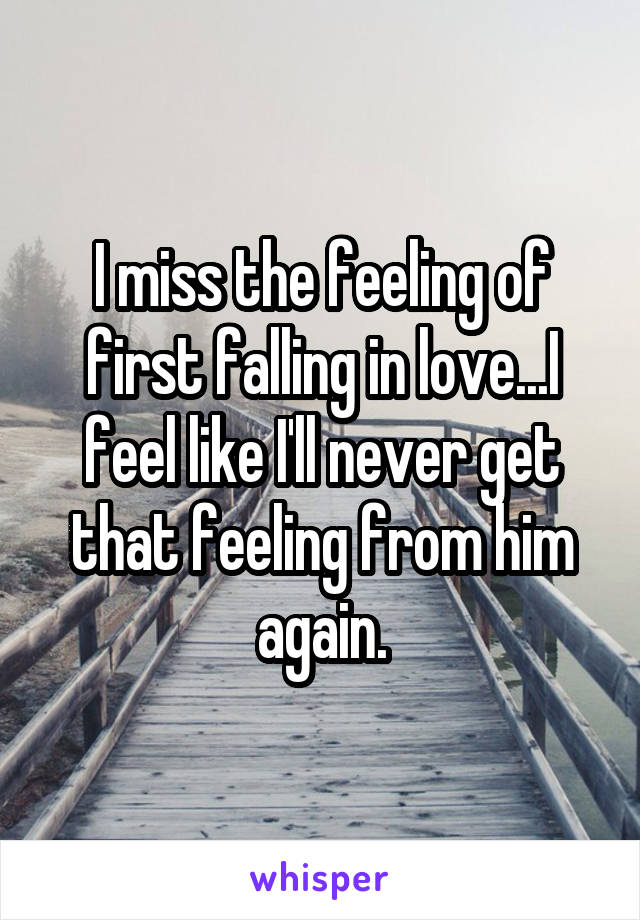 I miss the feeling of first falling in love...I feel like I'll never get that feeling from him again.