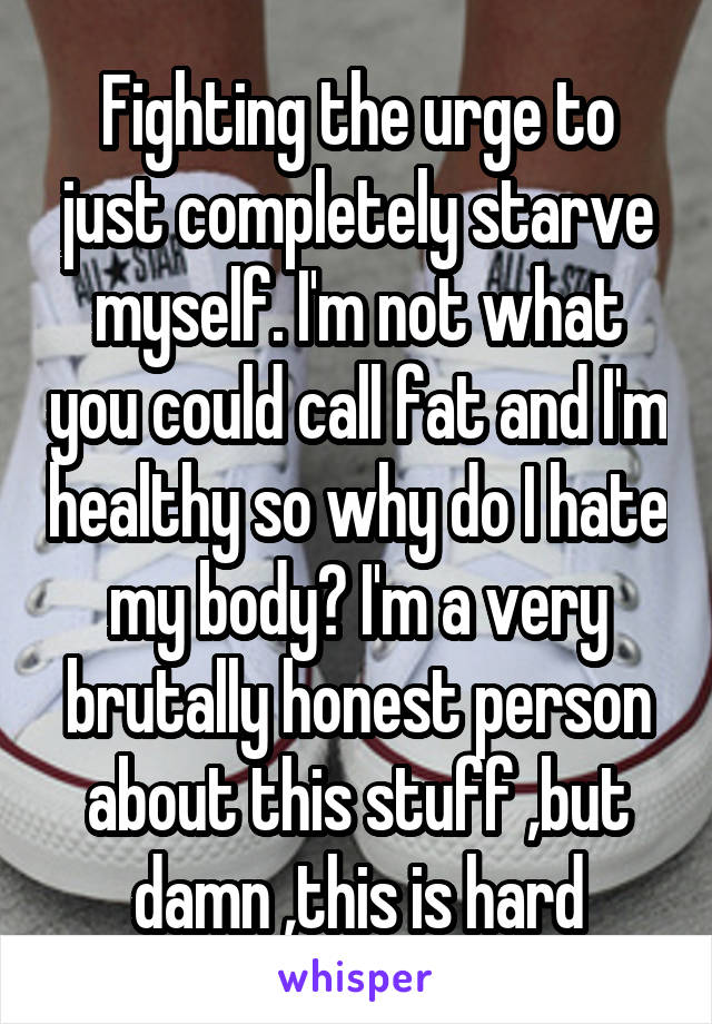 Fighting the urge to just completely starve myself. I'm not what you could call fat and I'm healthy so why do I hate my body? I'm a very brutally honest person about this stuff ,but damn ,this is hard