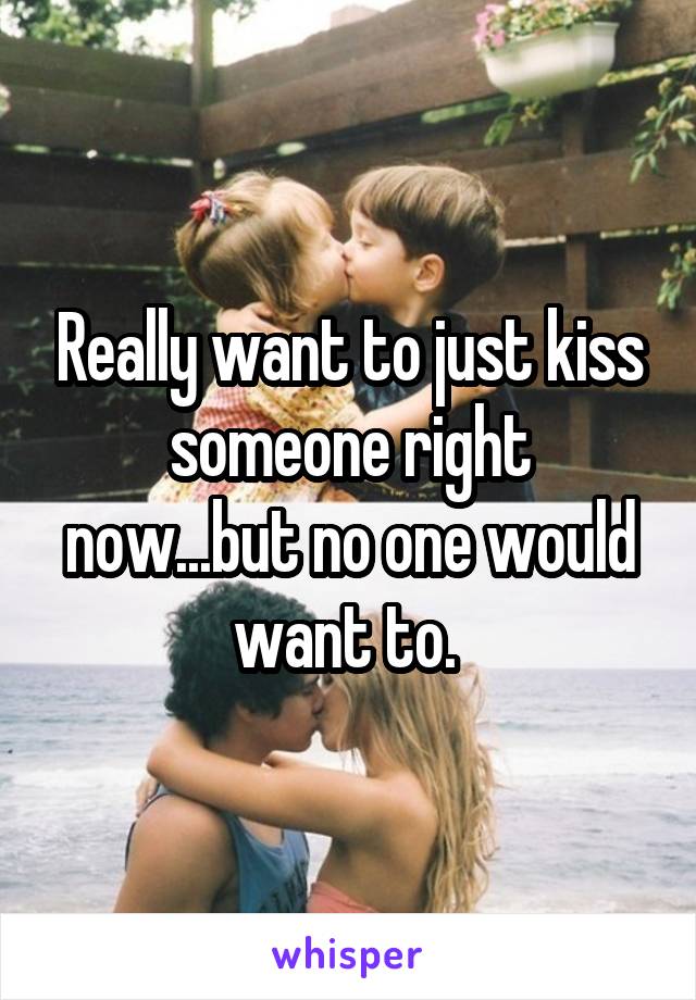 Really want to just kiss someone right now...but no one would want to. 