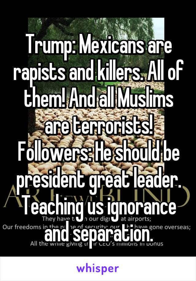 Trump: Mexicans are rapists and killers. All of them! And all Muslims are terrorists!
Followers: He should be president great leader. Teaching us ignorance and separation.