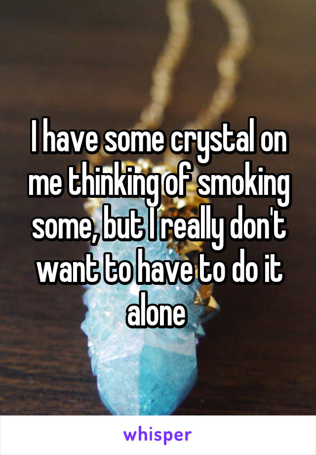 I have some crystal on me thinking of smoking some, but I really don't want to have to do it alone 