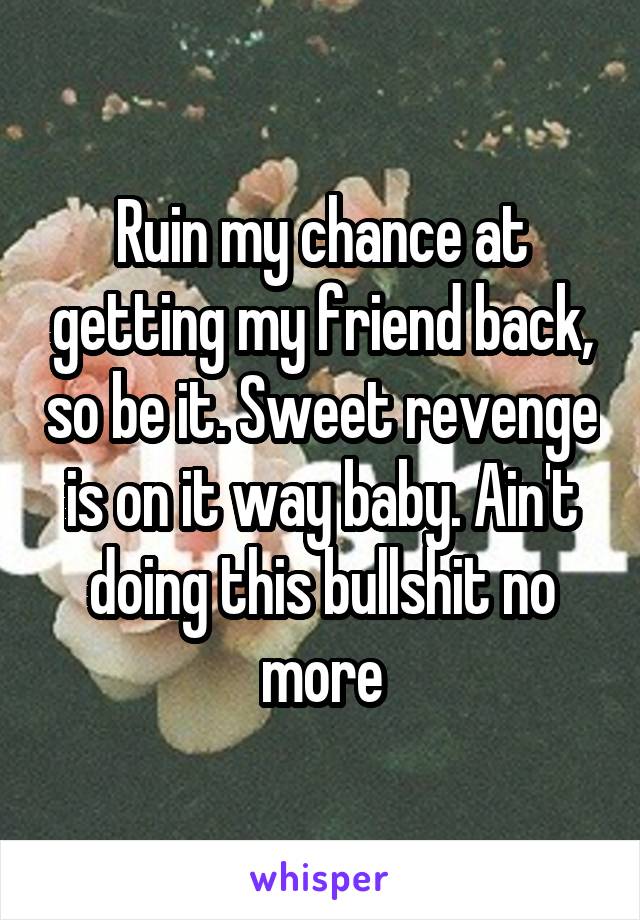 Ruin my chance at getting my friend back, so be it. Sweet revenge is on it way baby. Ain't doing this bullshit no more