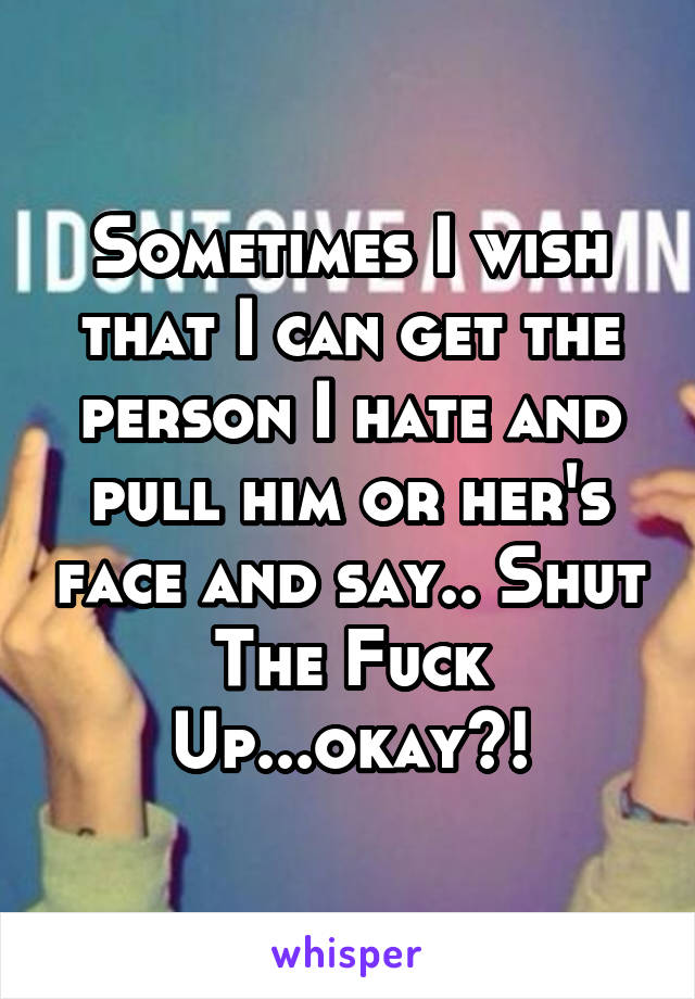 Sometimes I wish that I can get the person I hate and pull him or her's face and say.. Shut The Fuck Up...okay?!