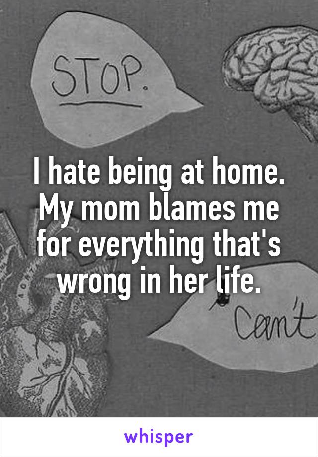 I hate being at home. My mom blames me for everything that's wrong in her life.