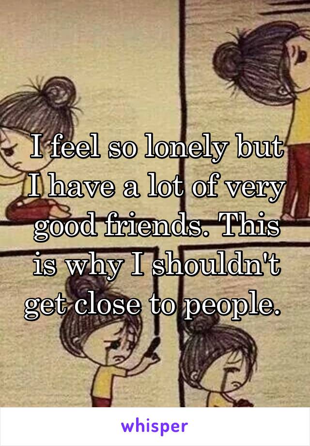 I feel so lonely but I have a lot of very good friends. This is why I shouldn't get close to people. 