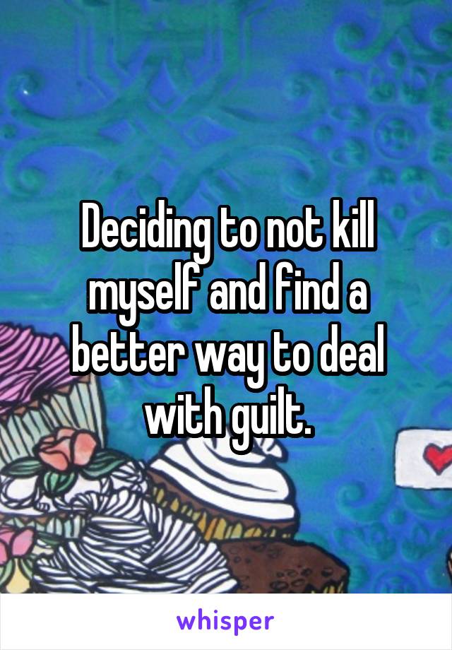 Deciding to not kill myself and find a better way to deal with guilt.