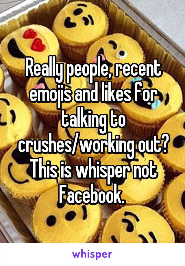 Really people, recent emojis and likes for talking to crushes/working out? This is whisper not Facebook. 