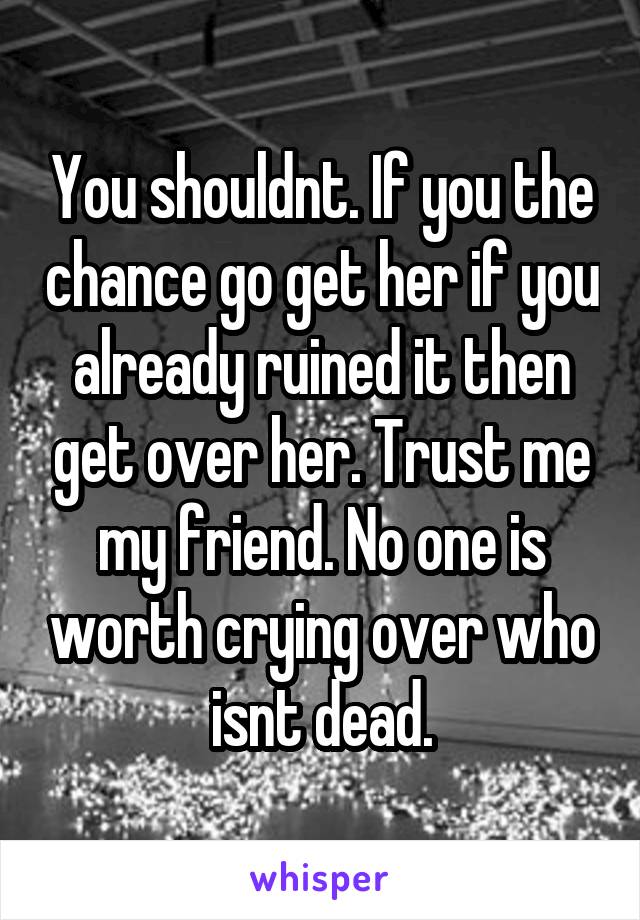 You shouldnt. If you the chance go get her if you already ruined it then get over her. Trust me my friend. No one is worth crying over who isnt dead.