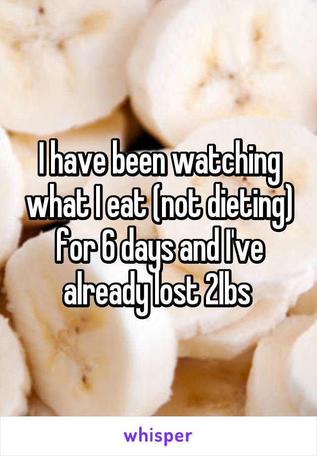 I have been watching what I eat (not dieting) for 6 days and I've already lost 2lbs 