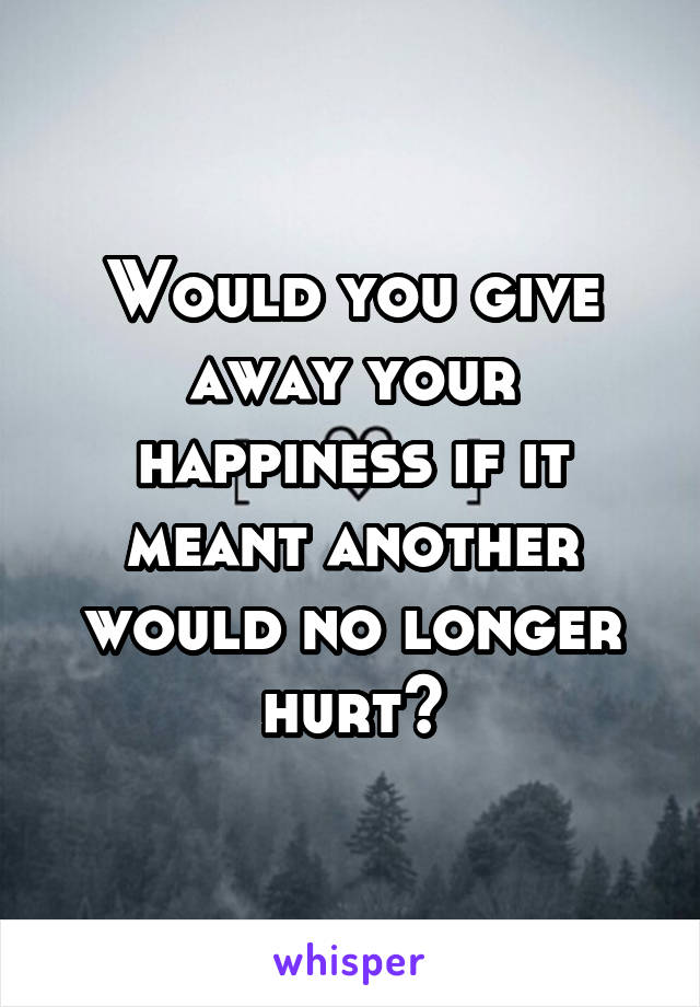 Would you give away your happiness if it meant another would no longer hurt?