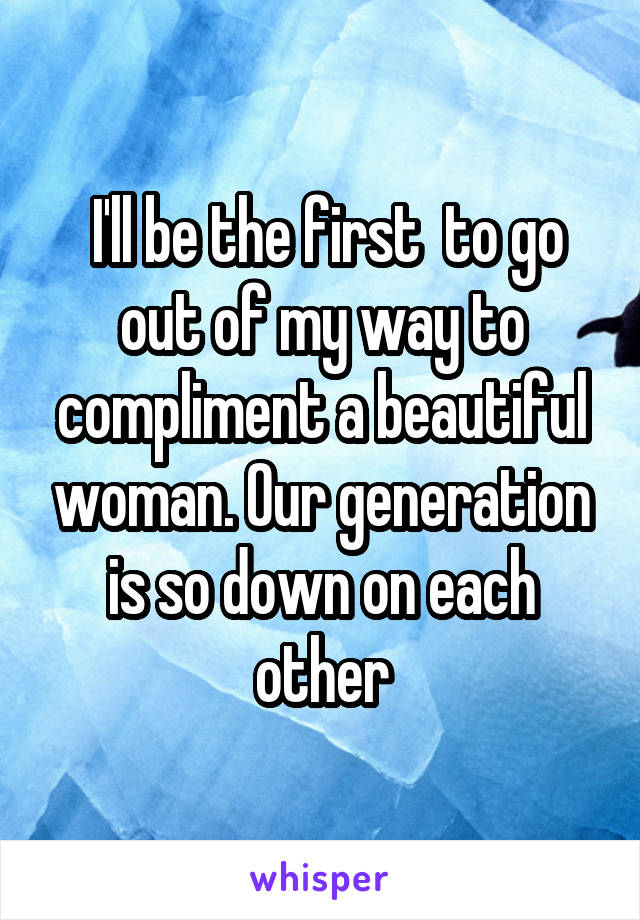  I'll be the first  to go out of my way to compliment a beautiful woman. Our generation is so down on each other