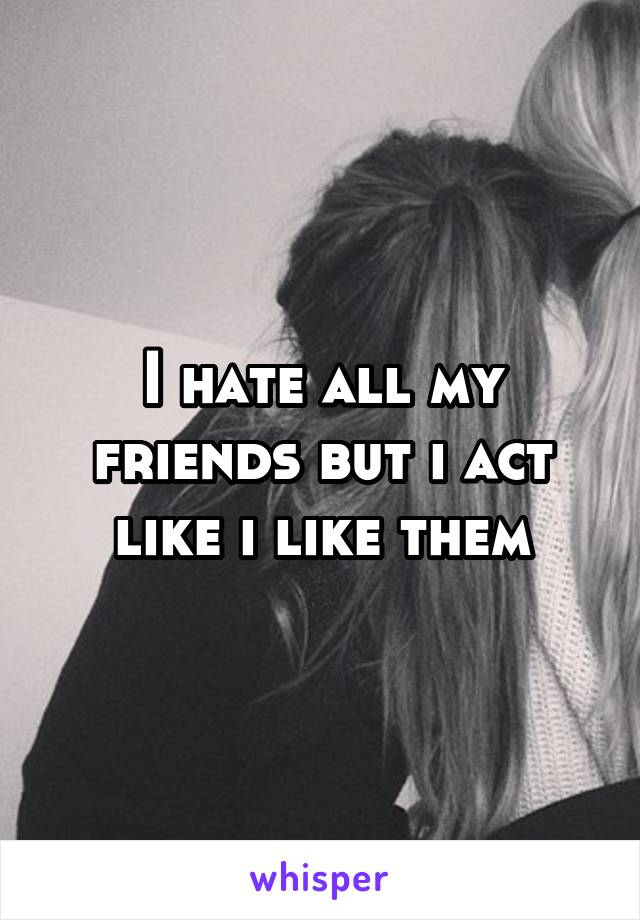 I hate all my friends but i act like i like them