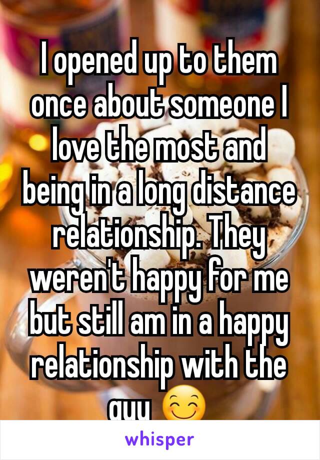 I opened up to them once about someone I love the most and being in a long distance relationship. They weren't happy for me but still am in a happy relationship with the guy 😊