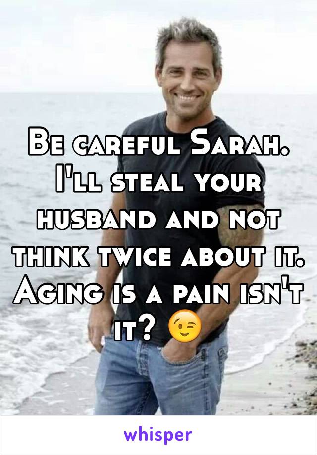 Be careful Sarah. I'll steal your husband and not think twice about it. Aging is a pain isn't it? 😉