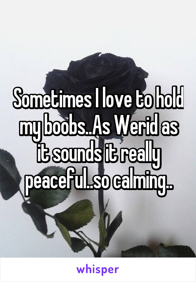 Sometimes I love to hold my boobs..As Werid as it sounds it really peaceful..so calming..