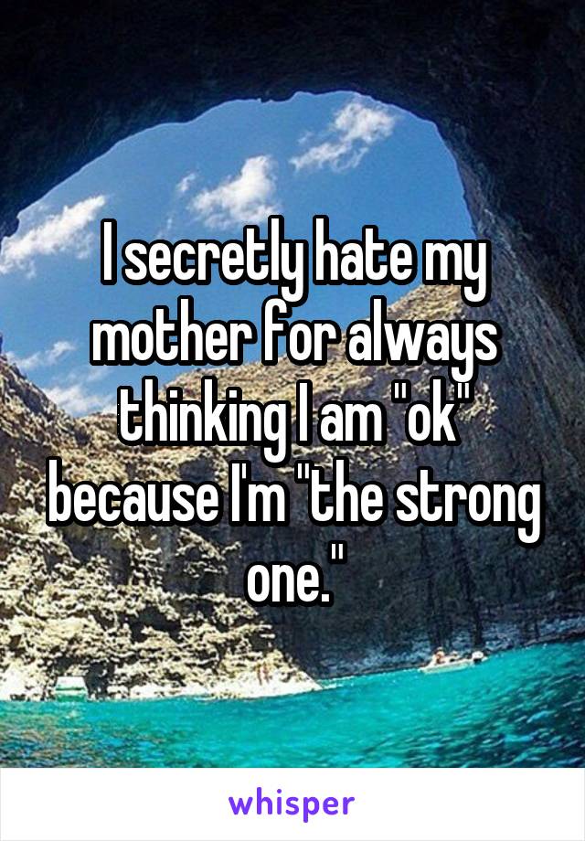 I secretly hate my mother for always thinking I am "ok" because I'm "the strong one."