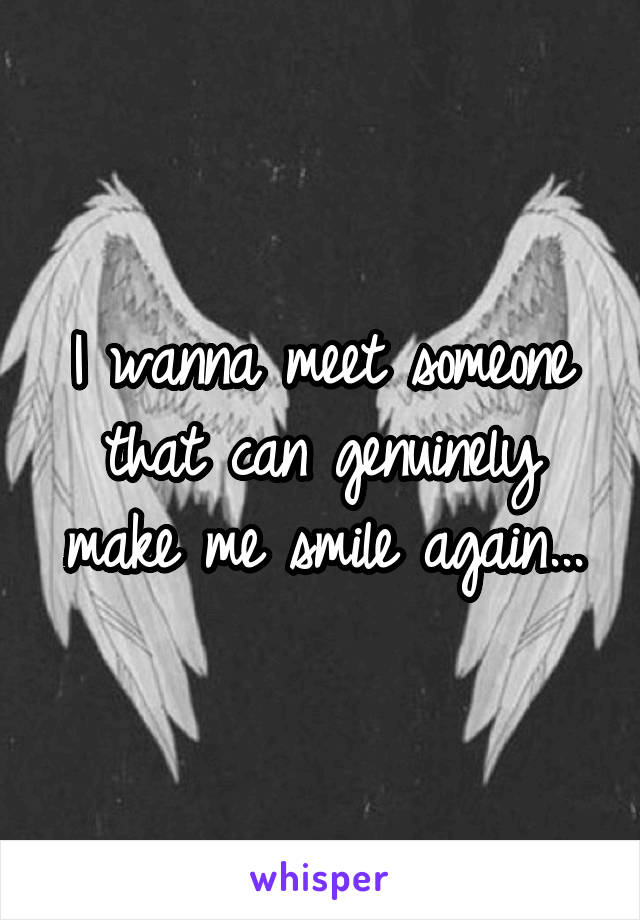 I wanna meet someone that can genuinely make me smile again...